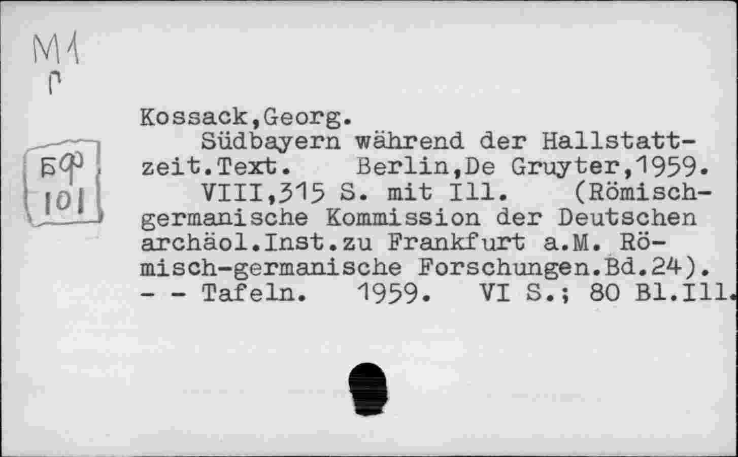 ﻿М4
Л
Kossack,Georg.
Südbayern während der Hallstattzeit.Text. Berlin,De Gruyter,1959.
VIII,$15 S. mit Ill. (Römischgermanische Kommission der Deutschen archäol.Inst.zu Frankfurt a.M. Römisch-germanische Forschungen.Bd.24). - - Tafeln. 1959. VI S.; 80 Bl.Ill